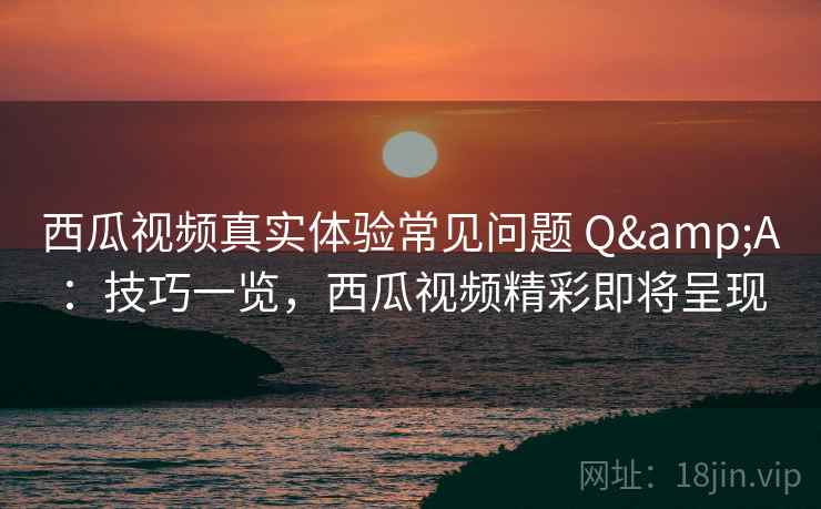 西瓜视频真实体验常见问题 Q&A：技巧一览，西瓜视频精彩即将呈现