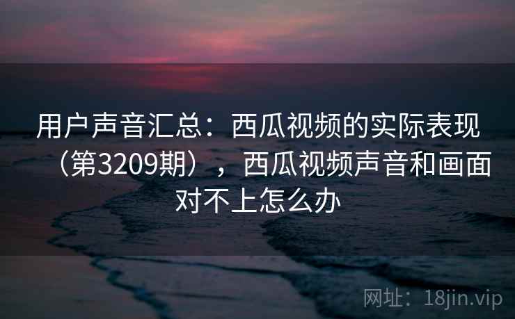 用户声音汇总：西瓜视频的实际表现（第3209期），西瓜视频声音和画面对不上怎么办