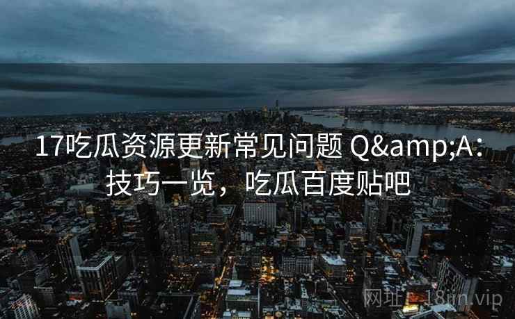 17吃瓜资源更新常见问题 Q&A：技巧一览，吃瓜百度贴吧