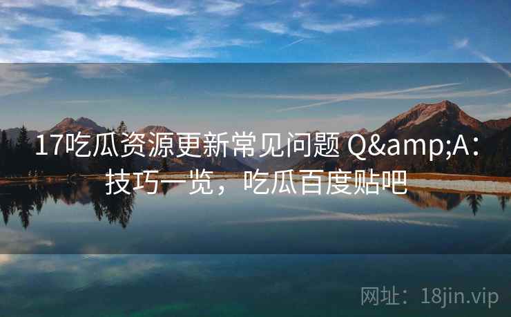 17吃瓜资源更新常见问题 Q&A：技巧一览，吃瓜百度贴吧