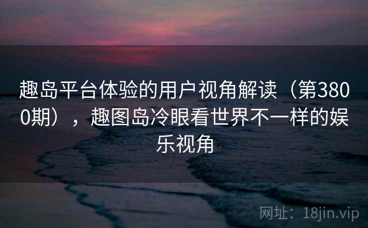 趣岛平台体验的用户视角解读（第3800期），趣图岛冷眼看世界不一样的娱乐视角