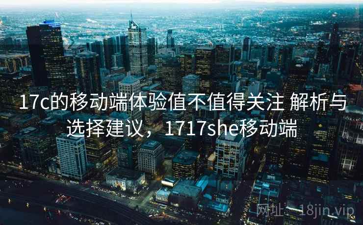 17c的移动端体验值不值得关注 解析与选择建议,1717she移动端 17c的移动端体验值不值得关注 解析与选择建议,1717she移动端