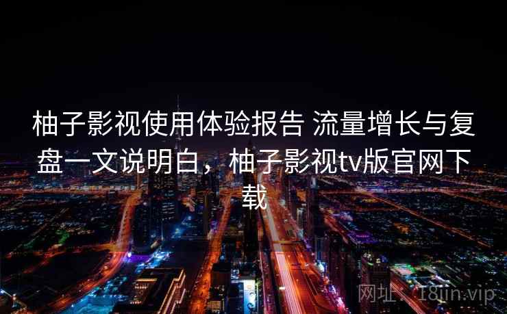 柚子影视使用体验报告 流量增长与复盘一文说明白，柚子影视tv版官网下载