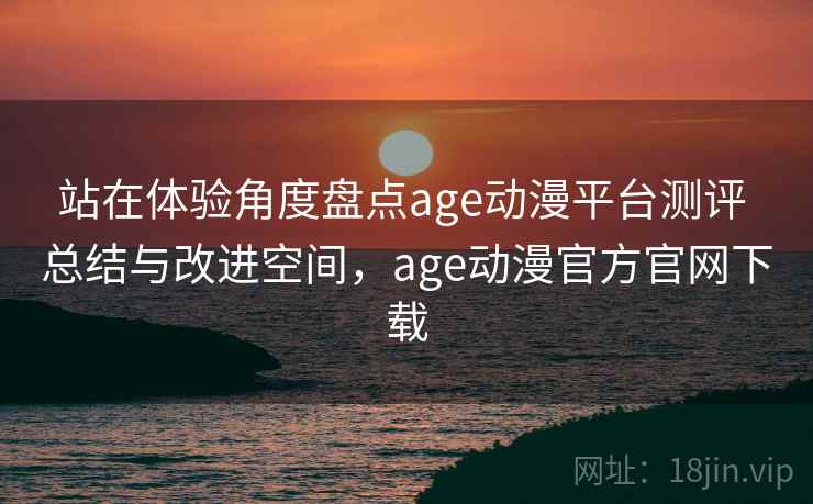 站在体验角度盘点age动漫平台测评 总结与改进空间,age动漫官方官网下载 站在体验角度盘点age动漫平台测评 总结与改进空间,age动漫官方官网下载