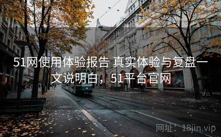 51网使用体验报告 真实体验与复盘一文说明白，51平台官网