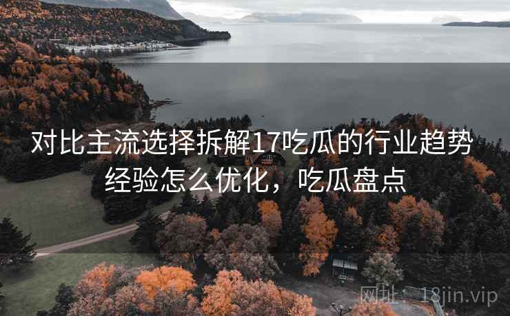 对比主流选择拆解17吃瓜的行业趋势 经验怎么优化，吃瓜盘点