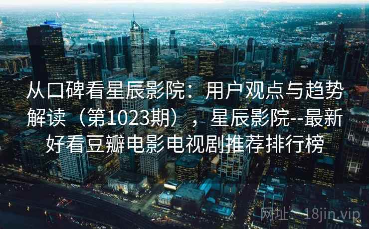 从口碑看星辰影院：用户观点与趋势解读（第1023期），星辰影院--最新好看豆瓣电影电视剧推荐排行榜