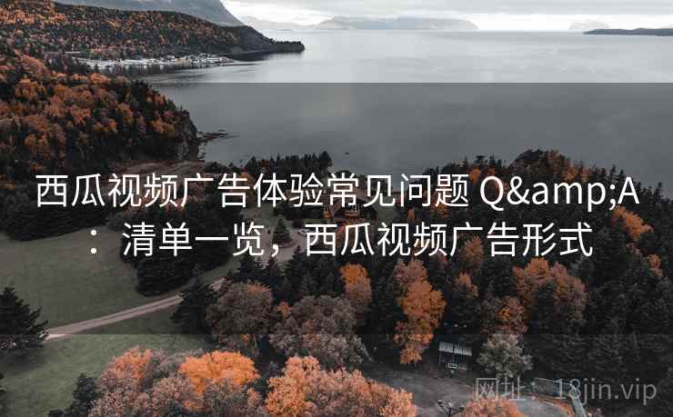 西瓜视频广告体验常见问题 Q&A：清单一览，西瓜视频广告形式