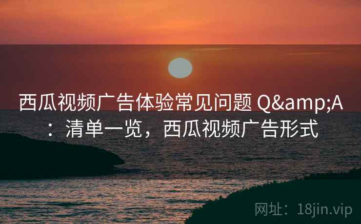 西瓜视频广告体验常见问题 Q&A：清单一览，西瓜视频广告形式