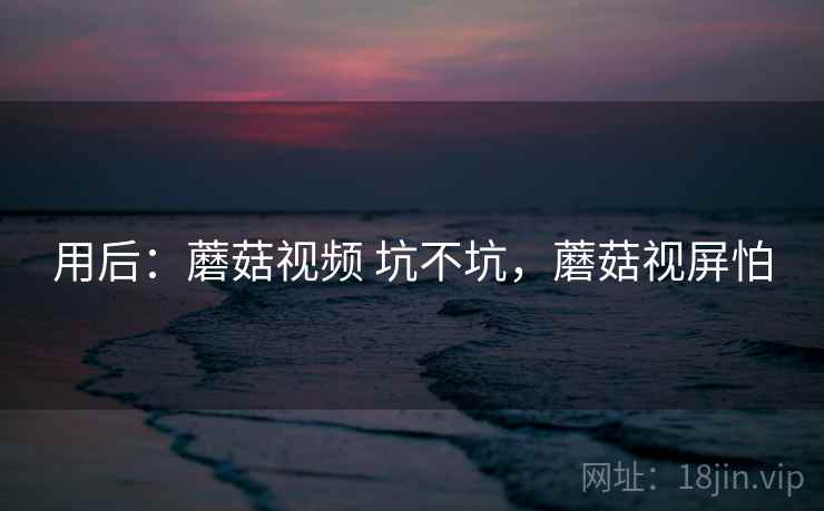 用后:蘑菇视频 坑不坑,蘑菇视屏怕 用后:蘑菇视频 坑不坑,蘑菇视屏怕