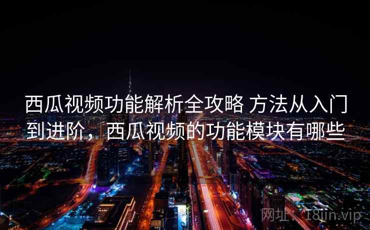 西瓜视频功能解析全攻略 方法从入门到进阶，西瓜视频的功能模块有哪些