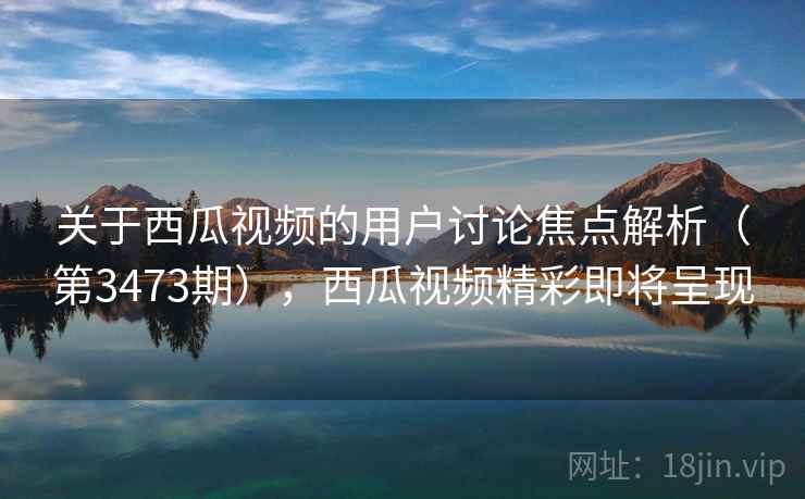 关于西瓜视频的用户讨论焦点解析（第3473期），西瓜视频精彩即将呈现