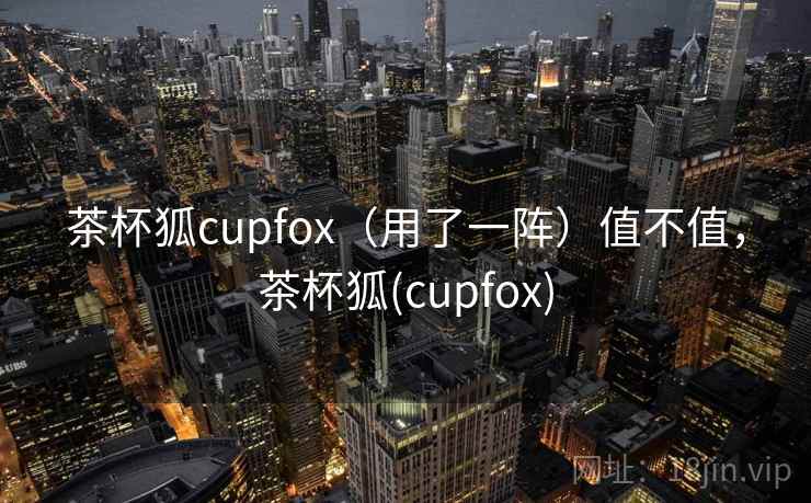 茶杯狐cupfox（用了一阵）值不值，茶杯狐(cupfox)