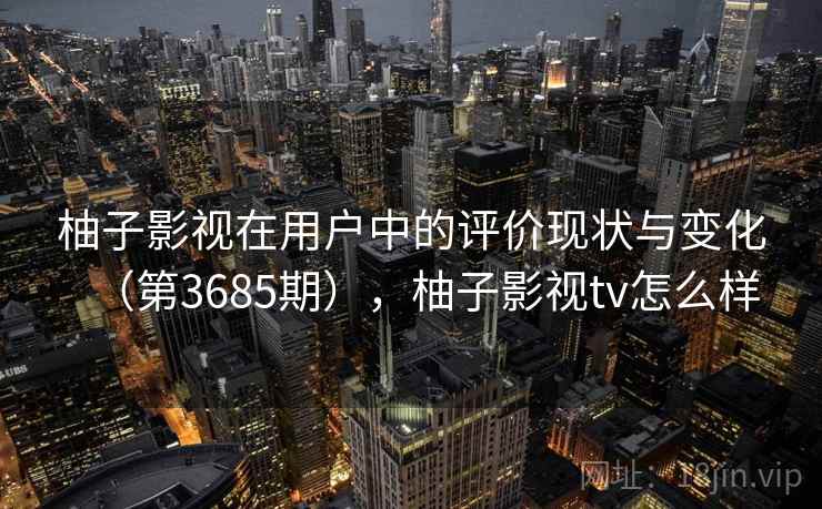 柚子影视在用户中的评价现状与变化(第3685期),柚子影视tv怎么样 柚子影视在用户中的评价现状与变化(第3685期),柚子影视tv怎么样