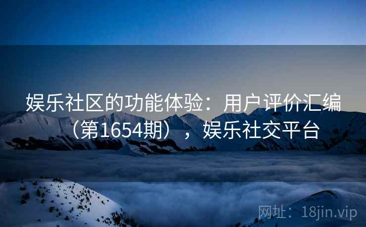 娱乐社区的功能体验:用户评价汇编(第1654期),娱乐社交平台 娱乐社区的功能体验:用户评价汇编(第1654期),娱乐社交平台