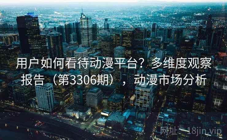 用户如何看待动漫平台?多维度观察报告(第3306期),动漫市场分析 用户如何看待动漫平台?多维度观察报告(第3306期),动漫市场分析