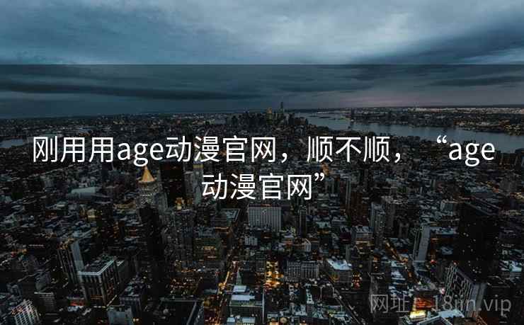 刚用用age动漫官网，顺不顺，“age动漫官网”