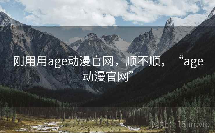 刚用用age动漫官网，顺不顺，“age动漫官网”