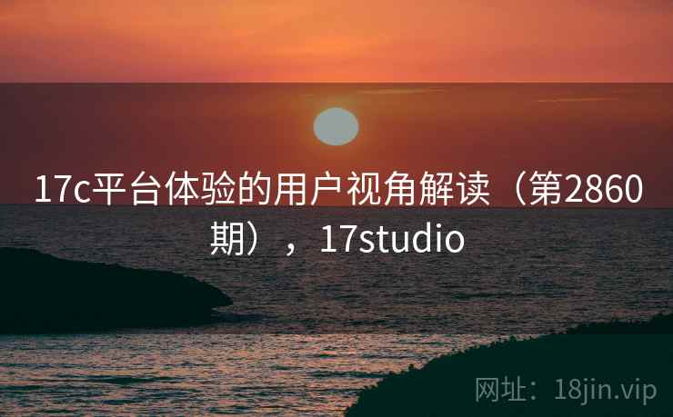 17c平台体验的用户视角解读(第2860期),17studio 17c平台体验的用户视角解读(第2860期),17studio