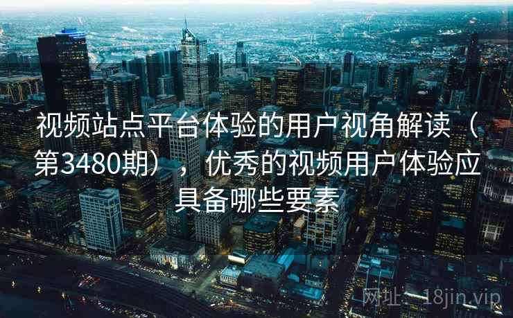 视频站点平台体验的用户视角解读（第3480期），优秀的视频用户体验应具备哪些要素