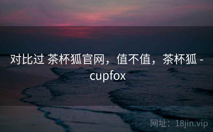 对比过 茶杯狐官网，值不值，茶杯狐 - cupfox