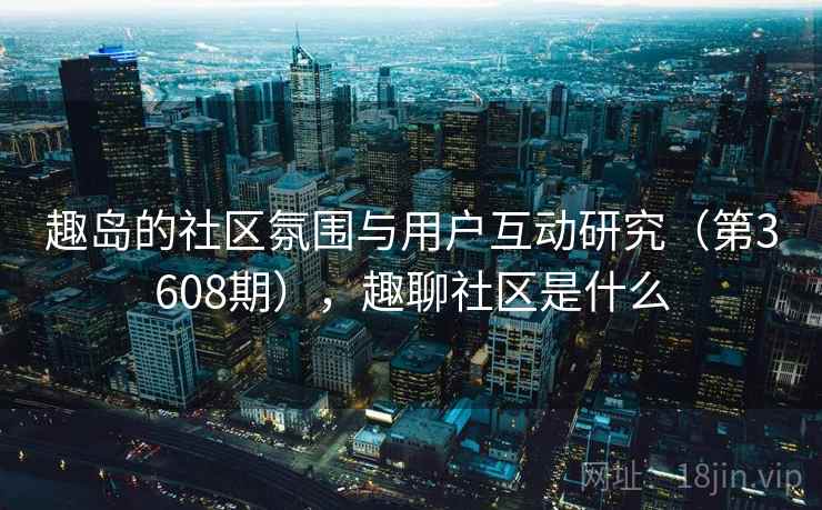 趣岛的社区氛围与用户互动研究（第3608期），趣聊社区是什么