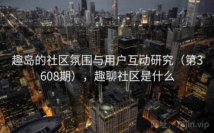 趣岛的社区氛围与用户互动研究(第3608期),趣聊社区是什么 趣岛的社区氛围与用户互动研究(第3608期),趣聊社区是什么