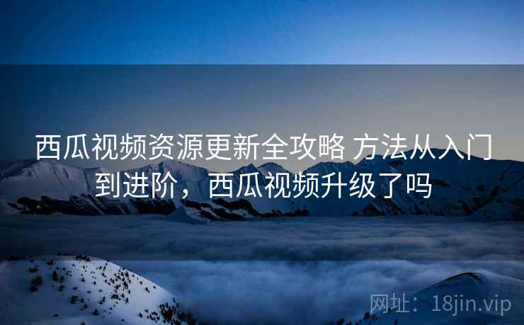 西瓜视频资源更新全攻略 方法从入门到进阶，西瓜视频升级了吗