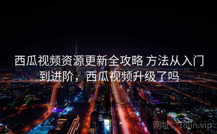 西瓜视频资源更新全攻略 方法从入门到进阶,西瓜视频升级了吗 西瓜视频资源更新全攻略 方法从入门到进阶,西瓜视频升级了吗