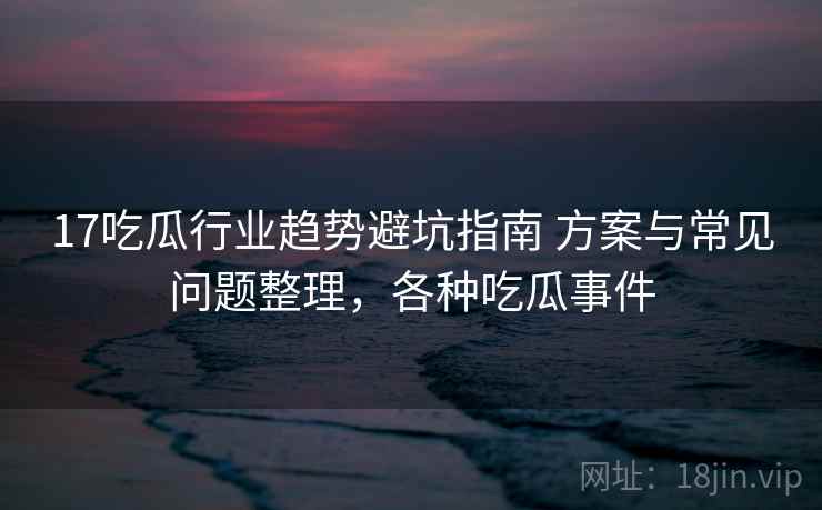 17吃瓜行业趋势避坑指南 方案与常见问题整理，各种吃瓜事件