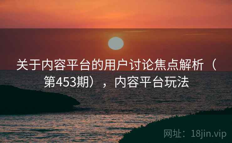 关于内容平台的用户讨论焦点解析（第453期），内容平台玩法