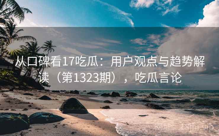 从口碑看17吃瓜：用户观点与趋势解读（第1323期），吃瓜言论