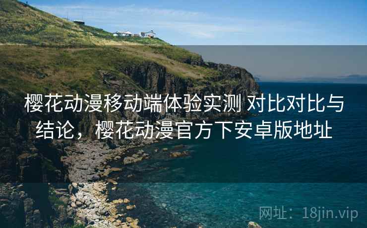 樱花动漫移动端体验实测 对比对比与结论，樱花动漫官方下安卓版地址