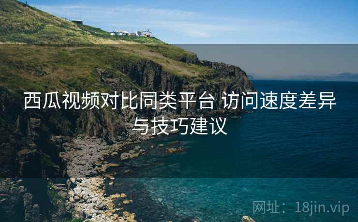 西瓜视频对比同类平台 访问速度差异与技巧建议