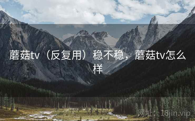蘑菇tv（反复用）稳不稳，蘑菇tv怎么样