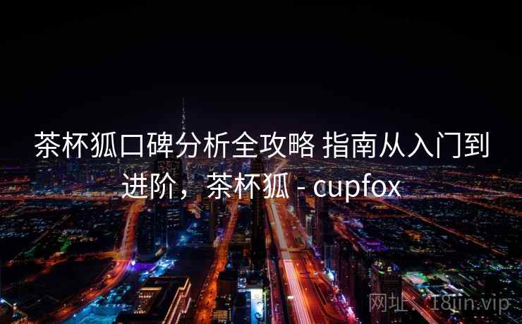 茶杯狐口碑分析全攻略 指南从入门到进阶，茶杯狐 - cupfox