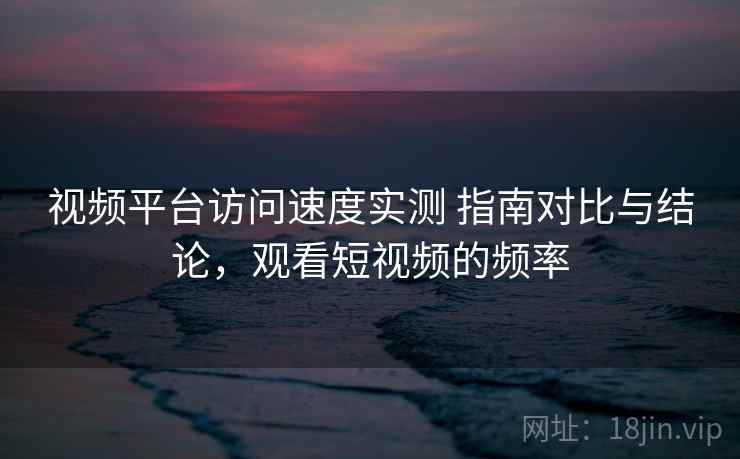 视频平台访问速度实测 指南对比与结论，观看短视频的频率