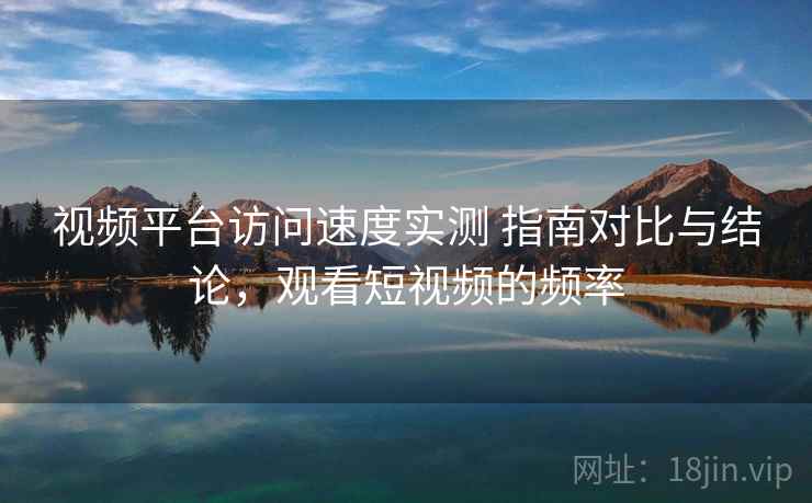 视频平台访问速度实测 指南对比与结论,观看短视频的频率 视频平台访问速度实测 指南对比与结论,观看短视频的频率