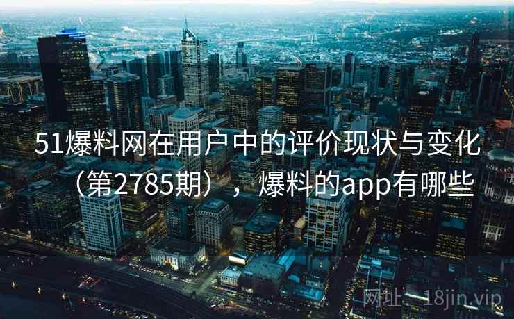 51爆料网在用户中的评价现状与变化（第2785期），爆料的app有哪些