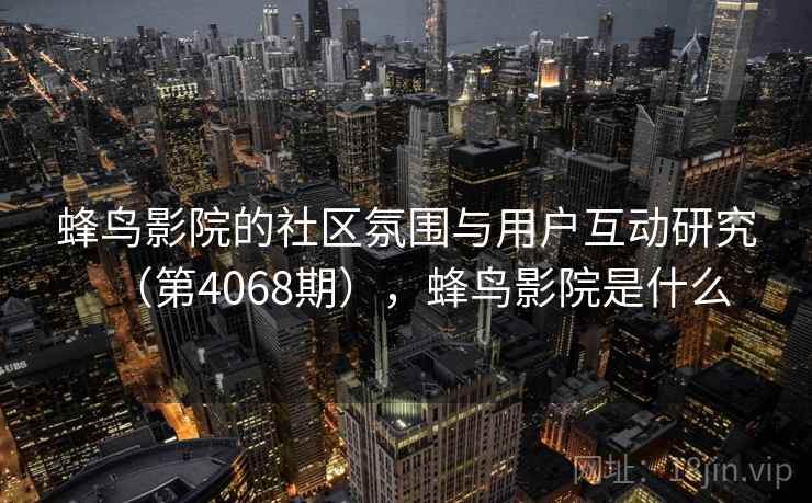 蜂鸟影院的社区氛围与用户互动研究(第4068期),蜂鸟影院是什么 蜂鸟影院的社区氛围与用户互动研究(第4068期),蜂鸟影院是什么