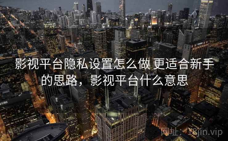 影视平台隐私设置怎么做 更适合新手的思路,影视平台什么意思 影视平台隐私设置怎么做 更适合新手的思路,影视平台什么意思