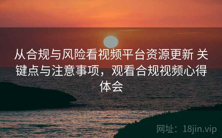 从合规与风险看视频平台资源更新 关键点与注意事项，观看合规视频心得体会