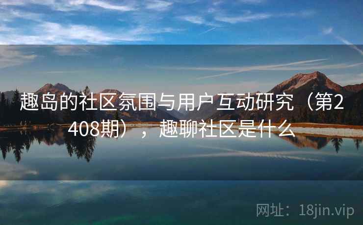趣岛的社区氛围与用户互动研究（第2408期），趣聊社区是什么