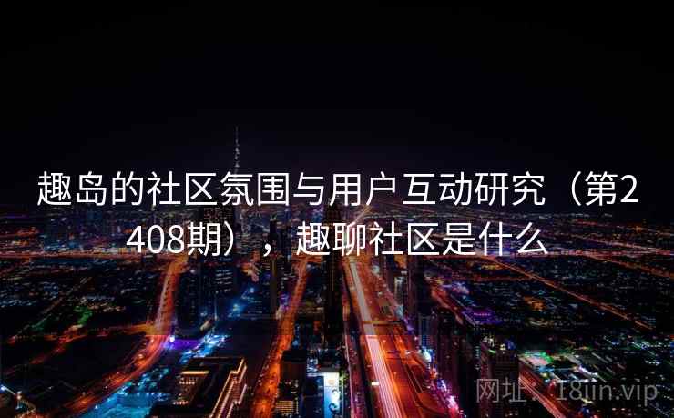 趣岛的社区氛围与用户互动研究（第2408期），趣聊社区是什么