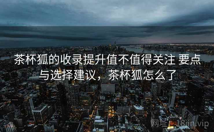 茶杯狐的收录提升值不值得关注 要点与选择建议，茶杯狐怎么了