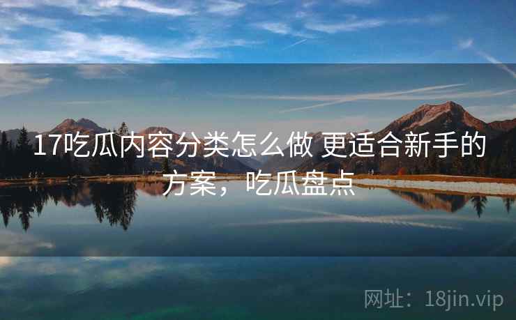 17吃瓜内容分类怎么做 更适合新手的方案，吃瓜盘点