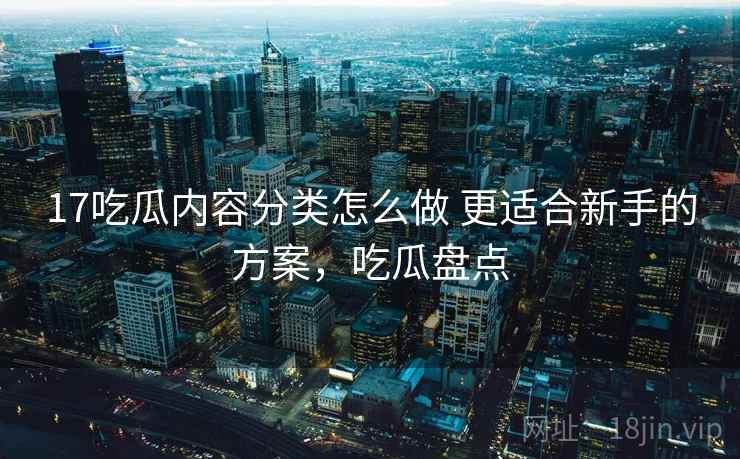 17吃瓜内容分类怎么做 更适合新手的方案，吃瓜盘点