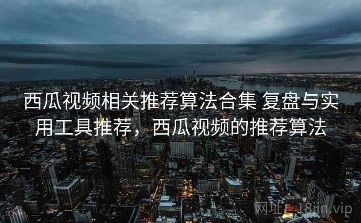 西瓜视频相关推荐算法合集 复盘与实用工具推荐，西瓜视频的推荐算法