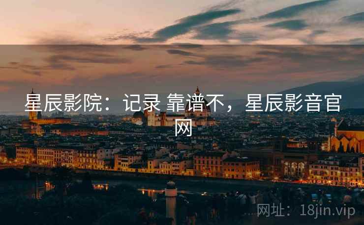 星辰影院：记录 靠谱不，星辰影音官网