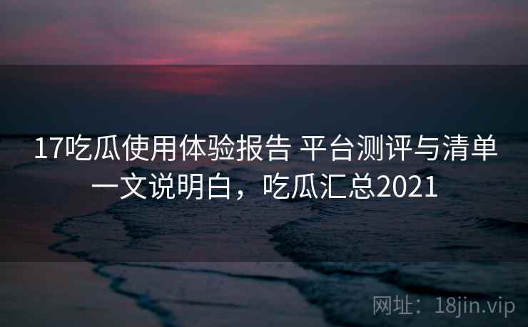 17吃瓜使用体验报告 平台测评与清单一文说明白，吃瓜汇总2021